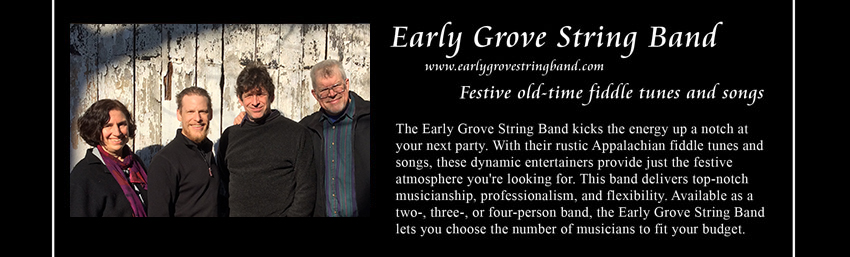 Early Grove String Band, www.earlygrovestringband.com, Festive old-time fiddle tunes and songs;
    The Early Grove String Band, based in Charlottesville, Virginia, kicks the energy up a notch at your next party.
    With their rustic Appalachian fiddle tunes and songs, these dynamic entertainers provide just the festive atmosphere you're looking for.
    This band delivers top-notch musicianship, professionalism, and flexibility.
    Available as a two-, three-, or four-person band, the Early Grove String Band lets you choose the number of musicians to fit your budget.
